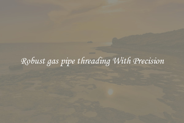 Robust gas pipe threading With Precision