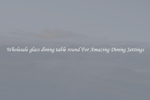 Wholesale glass dining table round For Amazing Dining Settings