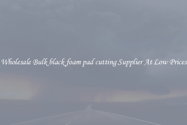 Wholesale Bulk black foam pad cutting Supplier At Low Prices
