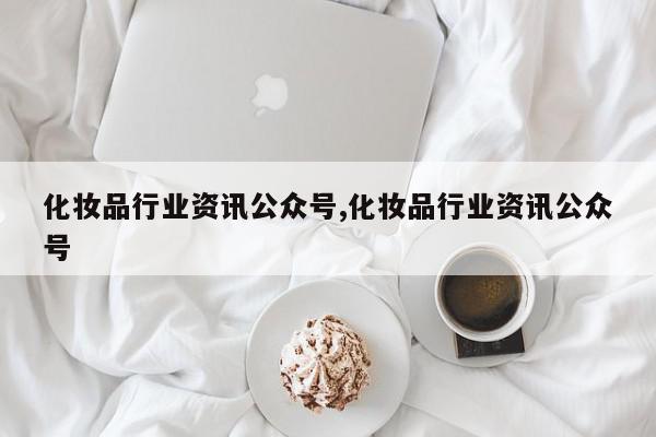 化妆品行业资讯公众号,化妆品行业资讯公众号