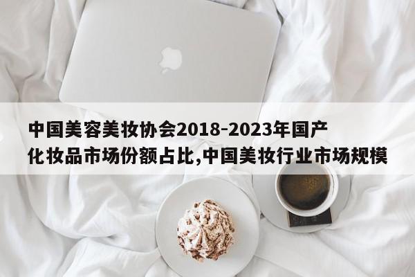中国美容美妆协会2018-2023年国产化妆品市场份额占比,中国美妆行业市场规模