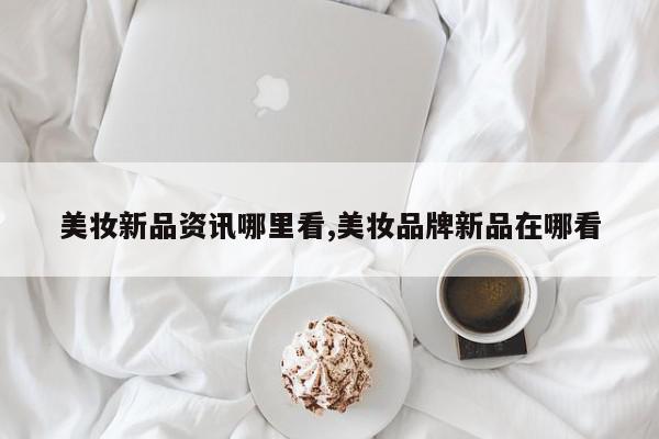 美妆新品资讯哪里看,美妆品牌新品在哪看