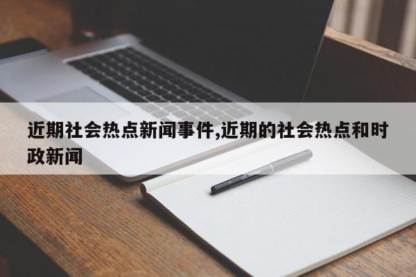 近期社会热点新闻事件,近期的社会热点和时政新闻