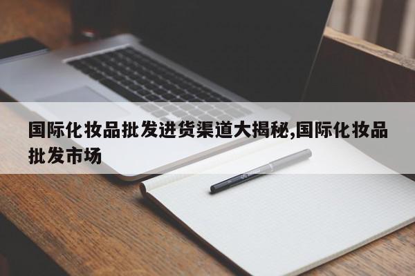 国际化妆品批发进货渠道大揭秘,国际化妆品批发市场