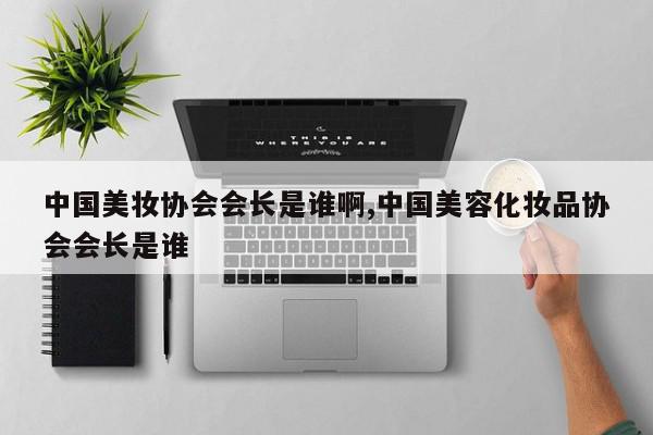 中国美妆协会会长是谁啊,中国美容化妆品协会会长是谁