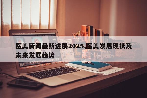 医美新闻最新进展2025,医美发展现状及未来发展趋势