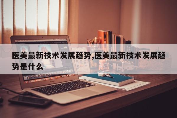 医美最新技术发展趋势,医美最新技术发展趋势是什么