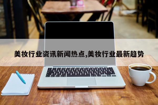 美妆行业资讯新闻热点,美妆行业最新趋势