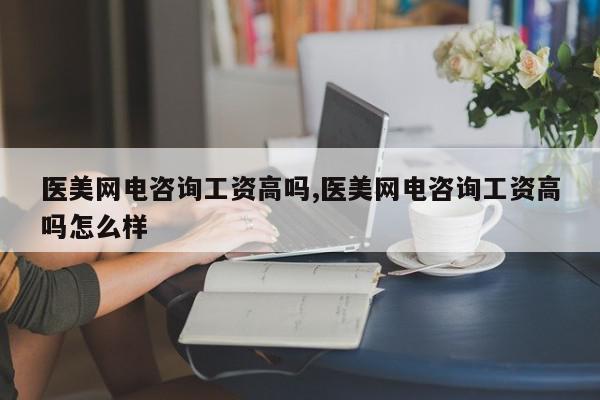 医美网电咨询工资高吗,医美网电咨询工资高吗怎么样