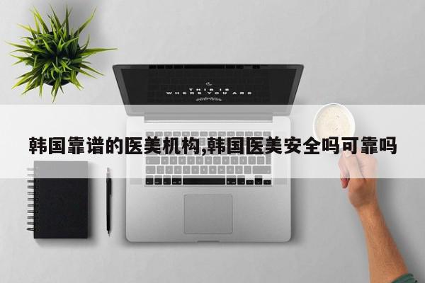 韩国靠谱的医美机构,韩国医美安全吗可靠吗